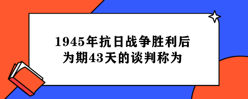 1945年抗日战争胜利后为期43天的谈判称为.jpg